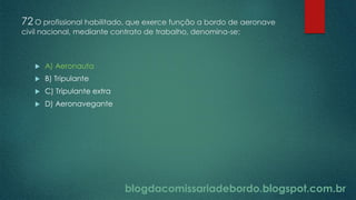 blogdacomissariadebordo.blogspot.com.br
72 O profissional habilitado, que exerce função a bordo de aeronave
civil nacional, mediante contrato de trabalho, denomina-se:
 A) Aeronauta
 B) Tripulante
 C) Tripulante extra
 D) Aeronavegante
 