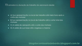 blogdacomissariadebordo.blogspot.com.br
73 Jornada é a duração do trabalho do aeronauta desde:
 A) Sua apresentação no local de trabalho até meia hora após o
corte dos motores
 B) Sua apresentação no local de trabalho até o corte total dos
motores
 C) A saída do aeroporto até o corte dos motores
 D) A saída de sua base até o regresso a mesma
 