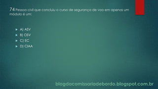 blogdacomissariadebordo.blogspot.com.br
74 Pessoa civil que concluiu o curso de segurança de voo em apenas um
módulo é um:
 A) ASV
 B) OSV
 C) EC
 D) CIAA
 