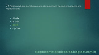 blogdacomissariadebordo.blogspot.com.br
74 Pessoa civil que concluiu o curso de segurança de voo em apenas um
módulo é um:
 A) ASV
 B) OSV
 C) EC
 D) CIAA
 