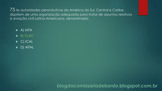 blogdacomissariadebordo.blogspot.com.br
75 As autoridades aeronáuticas da América do Sul, Central e Caribe,
dispõem de uma organização adequada para tratar de assuntos relativos
à aviação civil Latino-Americana, denominada:
 A) IATA
 B) CLAC
 C) ICAL
 D) AITAL
 