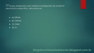 blogdacomissariadebordo.blogspot.com.br
77 Grupo designado para realizar investigações de acidente
aeronáutico específico, denomina-se:
 A) DIPAA
 B) CNPAA
 C) CIAA
 D) CI
 