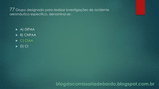 blogdacomissariadebordo.blogspot.com.br
77 Grupo designado para realizar investigações de acidente
aeronáutico específico, denomina-se:
 A) DIPAA
 B) CNPAA
 C) CIAA
 D) CI
 