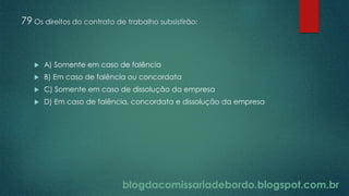 blogdacomissariadebordo.blogspot.com.br
79 Os direitos do contrato de trabalho subsistirão:
 A) Somente em caso de falência
 B) Em caso de falência ou concordata
 C) Somente em caso de dissolução da empresa
 D) Em caso de falência, concordata e dissolução da empresa
 