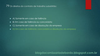 blogdacomissariadebordo.blogspot.com.br
79 Os direitos do contrato de trabalho subsistirão:
 A) Somente em caso de falência
 B) Em caso de falência ou concordata
 C) Somente em caso de dissolução da empresa
 D) Em caso de falência, concordata e dissolução da empresa
 