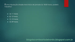 blogdacomissariadebordo.blogspot.com.br
8 Uma tripulação simples teve inicio de jornada às 18:00 horas, poderá
trabalhar:
 A) 11 horas
 B) 12 horas
 C) 10 horas
 D) 09 horas
blogdacomissariadebordo.blogspot.com.br
 