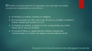 blogdacomissariadebordo.blogspot.com.br
80 Podem ser dependentes do segurado, sem que seja necessário
comprovar a dependência econômica:
 A) Marido ou mulher, casados no religioso
 B) Companheira (o), filho menor de 18 anos ou inválido e marido e
mulher, desde que casado no civil
 C) Marido ou mulher, casados no civil, companheira (o) e filho
menor de 21 anos ou inválido
 D) Somente filhos ou dependentes indiretos, desde que
comprovados no cartório de registros da previdência social
 