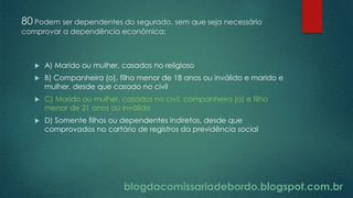 blogdacomissariadebordo.blogspot.com.br
80 Podem ser dependentes do segurado, sem que seja necessário
comprovar a dependência econômica:
 A) Marido ou mulher, casados no religioso
 B) Companheira (o), filho menor de 18 anos ou inválido e marido e
mulher, desde que casado no civil
 C) Marido ou mulher, casados no civil, companheira (o) e filho
menor de 21 anos ou inválido
 D) Somente filhos ou dependentes indiretos, desde que
comprovados no cartório de registros da previdência social
 