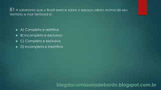 blogdacomissariadebordo.blogspot.com.br
81 A soberania que o Brasil exerce sobre o espaço aéreo acima de seu
território e mar territorial é:
 A) Completa e restritiva
 B) Incompleta e exclusiva
 C) Completa e exclusiva
 D) Incompleta e irrestritiva
 