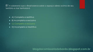 blogdacomissariadebordo.blogspot.com.br
81 A soberania que o Brasil exerce sobre o espaço aéreo acima de seu
território e mar territorial é:
 A) Completa e restritiva
 B) Incompleta e exclusiva
 C) Completa e exclusiva
 D) Incompleta e irrestritiva
 