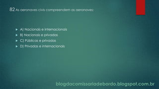 blogdacomissariadebordo.blogspot.com.br
82 As aeronaves civis compreendem as aeronaves:
 A) Nacionais e internacionais
 B) Nacionais e privadas
 C) Públicas e privadas
 D) Privadas e internacionais
 
