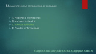blogdacomissariadebordo.blogspot.com.br
82 As aeronaves civis compreendem as aeronaves:
 A) Nacionais e internacionais
 B) Nacionais e privadas
 C) Públicas e privadas
 D) Privadas e internacionais
 