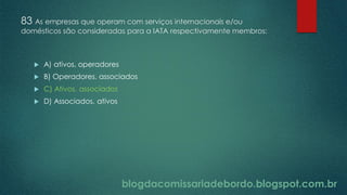 blogdacomissariadebordo.blogspot.com.br
83 As empresas que operam com serviços internacionais e/ou
domésticos são consideradas para a IATA respectivamente membros:
 A) ativos, operadores
 B) Operadores, associados
 C) Ativos, associados
 D) Associados, ativos
 