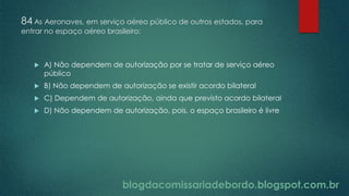 blogdacomissariadebordo.blogspot.com.br
84 As Aeronaves, em serviço aéreo público de outros estados, para
entrar no espaço aéreo brasileiro:
 A) Não dependem de autorização por se tratar de serviço aéreo
público
 B) Não dependem de autorização se existir acordo bilateral
 C) Dependem de autorização, ainda que previsto acordo bilateral
 D) Não dependem de autorização, pois, o espaço brasileiro é livre
 