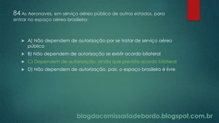 blogdacomissariadebordo.blogspot.com.br
84 As Aeronaves, em serviço aéreo público de outros estados, para
entrar no espaço aéreo brasileiro:
 A) Não dependem de autorização por se tratar de serviço aéreo
público
 B) Não dependem de autorização se existir acordo bilateral
 C) Dependem de autorização, ainda que previsto acordo bilateral
 D) Não dependem de autorização, pois, o espaço brasileiro é livre
 