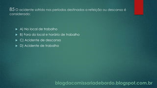 blogdacomissariadebordo.blogspot.com.br
85 O acidente sofrido nos períodos destinados a refeição ou descanso é
considerado:
 A) No local de trabalho
 B) Fora do local e horário de trabalho
 C) Acidente de descanso
 D) Acidente de trabalho
 