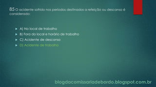 blogdacomissariadebordo.blogspot.com.br
85 O acidente sofrido nos períodos destinados a refeição ou descanso é
considerado:
 A) No local de trabalho
 B) Fora do local e horário de trabalho
 C) Acidente de descanso
 D) Acidente de trabalho
 