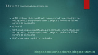 blogdacomissariadebordo.blogspot.com.br
86 Uma TC é constituída basicamente de:
 A) TM, mais um piloto qualificado para comando, um mecânico de
voo, quando o equipamento assim o exigir, e o mínimo de 25% do
número de comissários
 B) TM + TS
 C) TS, mais um piloto qualificado para comando, um mecânico de
voo, quando o equipamento assim o exigir, e o mínimo de 25% do
número de comissários
 D) Comandante, copiloto e comissários
 