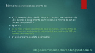 blogdacomissariadebordo.blogspot.com.br
86 Uma TC é constituída basicamente de:
 A) TM, mais um piloto qualificado para comando, um mecânico de
voo, quando o equipamento assim o exigir, e o mínimo de 25% do
número de comissários
 B) TM + TS
 C) TS, mais um piloto qualificado para comando, um mecânico de
voo, quando o equipamento assim o exigir, e o mínimo de 25% do
número de comissários
 D) Comandante, copiloto e comissários
 