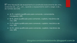 blogdacomissariadebordo.blogspot.com.br
87 Uma tripulação de revezamento é constituída basicamente de uma...
acrescida de... um... um... quando o equipamento assim o exigir, e de...
do número de CMS.
 A) TS, copiloto qualificado para comando, comandante,
navegador, 25%
 B) TS, piloto qualificado para comando, copiloto, mecânico de
voo, 25%
 C) TS, piloto qualificado para comando, copiloto, mecânico de
voo, 50%
 D) TC, piloto qualificado para comando, copiloto, mecânico de
voo, 50%
 