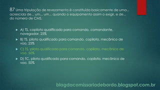 blogdacomissariadebordo.blogspot.com.br
87 Uma tripulação de revezamento é constituída basicamente de uma...
acrescida de... um... um... quando o equipamento assim o exigir, e de...
do número de CMS.
 A) TS, copiloto qualificado para comando, comandante,
navegador, 25%
 B) TS, piloto qualificado para comando, copiloto, mecânico de
voo, 25%
 C) TS, piloto qualificado para comando, copiloto, mecânico de
voo, 50%
 D) TC, piloto qualificado para comando, copiloto, mecânico de
voo, 50%
 