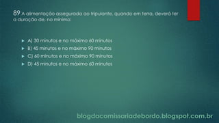 blogdacomissariadebordo.blogspot.com.br
89 A alimentação assegurada ao tripulante, quando em terra, deverá ter
a duração de, no mínimo:
 A) 30 minutos e no máximo 60 minutos
 B) 45 minutos e no máximo 90 minutos
 C) 60 minutos e no máximo 90 minutos
 D) 45 minutos e no máximo 60 minutos
 