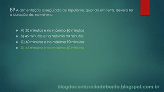 blogdacomissariadebordo.blogspot.com.br
89 A alimentação assegurada ao tripulante, quando em terra, deverá ter
a duração de, no mínimo:
 A) 30 minutos e no máximo 60 minutos
 B) 45 minutos e no máximo 90 minutos
 C) 60 minutos e no máximo 90 minutos
 D) 45 minutos e no máximo 60 minutos
 