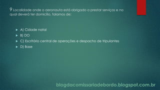 blogdacomissariadebordo.blogspot.com.br
9 Localidade onde o aeronauta está obrigado a prestar serviços e no
qual deverá ter domicílio, falamos de:
 A) Cidade natal
 B) DO
 C) Escritório central de operações e despacho de tripulantes
 D) Base
blogdacomissariadebordo.blogspot.com.br
 