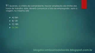 blogdacomissariadebordo.blogspot.com.br
91 Quando, a critério do comandante, houver ampliação dos limites das
horas de trabalho, este, deverá comunicar o fato ao empregador, após a
viagem, no máximo até:
 A) 06h
 B) 12h
 C) 18h
 D) 24h
 