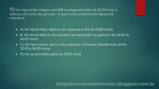 blogdacomissariadebordo.blogspot.com.br
92 Um tripulante chegou em BSB na segunda-feira às 23:00horas e
efetuou 02 horas de jornada. A que horas poderá este tripulante
trabalhar:
 A) Na terça-feira, após o seu repouso e até às 23:00 horas
 B) Na terça-feira e não poderá ser escalado no período de 23:00 às
06:00 horas
 C) Na terça-feira, após o seu repouso, inclusive trabalhando entre
23:00 e 06:00 horas
 D) Na quarta-feira após às 23:00 horas
 
