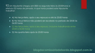 blogdacomissariadebordo.blogspot.com.br
92 Um tripulante chegou em BSB na segunda-feira às 23:00horas e
efetuou 02 horas de jornada. A que horas poderá este tripulante
trabalhar:
 A) Na terça-feira, após o seu repouso e até às 23:00 horas
 B) Na terça-feira e não poderá ser escalado no período de 23:00 às
06:00 horas
 C) Na terça-feira, após o seu repouso, inclusive trabalhando entre
23:00 e 06:00 horas
 D) Na quarta-feira após às 23:00 horas
 
