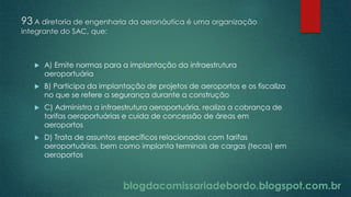 blogdacomissariadebordo.blogspot.com.br
93 A diretoria de engenharia da aeronáutica é uma organização
integrante do SAC, que:
 A) Emite normas para a implantação da infraestrutura
aeroportuária
 B) Participa da implantação de projetos de aeroportos e os fiscaliza
no que se refere a segurança durante a construção
 C) Administra a infraestrutura aeroportuária, realiza a cobrança de
tarifas aeroportuárias e cuida de concessão de áreas em
aeroportos
 D) Trata de assuntos específicos relacionados com tarifas
aeroportuárias, bem como implanta terminais de cargas (tecas) em
aeroportos
 
