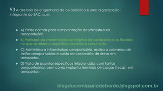 blogdacomissariadebordo.blogspot.com.br
93 A diretoria de engenharia da aeronáutica é uma organização
integrante do SAC, que:
 A) Emite normas para a implantação da infraestrutura
aeroportuária
 B) Participa da implantação de projetos de aeroportos e os fiscaliza
no que se refere a segurança durante a construção
 C) Administra a infraestrutura aeroportuária, realiza a cobrança de
tarifas aeroportuárias e cuida de concessão de áreas em
aeroportos
 D) Trata de assuntos específicos relacionados com tarifas
aeroportuárias, bem como implanta terminais de cargas (tecas) em
aeroportos
 