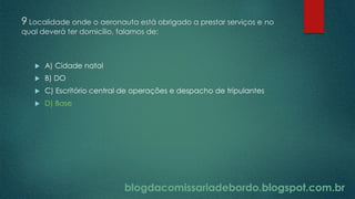 blogdacomissariadebordo.blogspot.com.br
9 Localidade onde o aeronauta está obrigado a prestar serviços e no
qual deverá ter domicílio, falamos de:
 A) Cidade natal
 B) DO
 C) Escritório central de operações e despacho de tripulantes
 D) Base
blogdacomissariadebordo.blogspot.com.br
 
