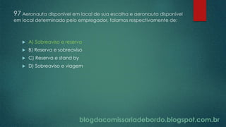 blogdacomissariadebordo.blogspot.com.br
97 Aeronauta disponível em local de sua escolha e aeronauta disponível
em local determinado pelo empregador, falamos respectivamente de:
 A) Sobreaviso e reserva
 B) Reserva e sobreaviso
 C) Reserva e stand by
 D) Sobreaviso e viagem
 