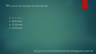 blogdacomissariadebordo.blogspot.com.br
99 O tempo de mandato da CIPA será de:
 A) 01 ano
 B) 02 anos
 C) 03 anos
 D) 04 anos
 
