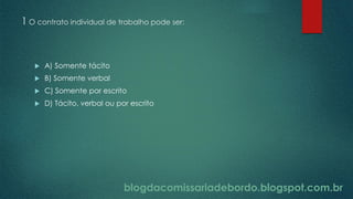 blogdacomissariadebordo.blogspot.com.br
1 O contrato individual de trabalho pode ser:
 A) Somente tácito
 B) Somente verbal
 C) Somente por escrito
 D) Tácito, verbal ou por escrito
 