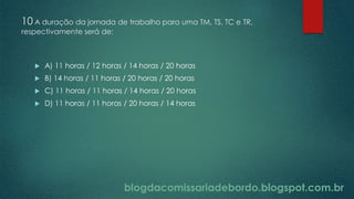 blogdacomissariadebordo.blogspot.com.br
10 A duração da jornada de trabalho para uma TM, TS, TC e TR,
respectivamente será de:
 A) 11 horas / 12 horas / 14 horas / 20 horas
 B) 14 horas / 11 horas / 20 horas / 20 horas
 C) 11 horas / 11 horas / 14 horas / 20 horas
 D) 11 horas / 11 horas / 20 horas / 14 horas
blogdacomissariadebordo.blogspot.com.br
 