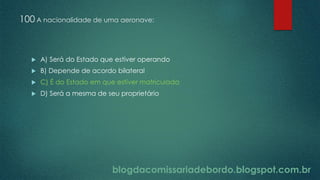 blogdacomissariadebordo.blogspot.com.br
100 A nacionalidade de uma aeronave:
 A) Será do Estado que estiver operando
 B) Depende de acordo bilateral
 C) É do Estado em que estiver matriculada
 D) Será a mesma de seu proprietário
 