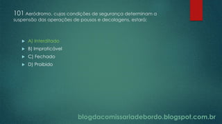 blogdacomissariadebordo.blogspot.com.br
101 Aeródromo, cujas condições de segurança determinam a
suspensão das operações de pousos e decolagens, estará:
 A) Interditado
 B) Impraticável
 C) Fechado
 D) Proibido
 