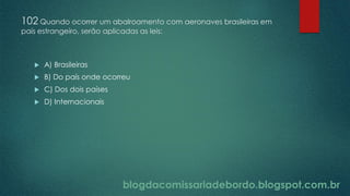 blogdacomissariadebordo.blogspot.com.br
102 Quando ocorrer um abalroamento com aeronaves brasileiras em
país estrangeiro, serão aplicadas as leis:
 A) Brasileiras
 B) Do país onde ocorreu
 C) Dos dois países
 D) Internacionais
 