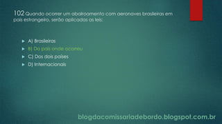 blogdacomissariadebordo.blogspot.com.br
102 Quando ocorrer um abalroamento com aeronaves brasileiras em
país estrangeiro, serão aplicadas as leis:
 A) Brasileiras
 B) Do país onde ocorreu
 C) Dos dois países
 D) Internacionais
 