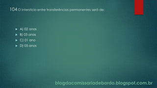 blogdacomissariadebordo.blogspot.com.br
104 O interstício entre transferências permanentes será de:
 A) 02 anos
 B) 03 anos
 C) 01 ano
 D) 05 anos
 