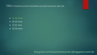 blogdacomissariadebordo.blogspot.com.br
104 O interstício entre transferências permanentes será de:
 A) 02 anos
 B) 03 anos
 C) 01 ano
 D) 05 anos
 