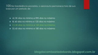 blogdacomissariadebordo.blogspot.com.br
105 Na transferência provisória, o aeronauta permanece fora de sua
base por um período de:
 A) 30 dias no mínimo e 090 dias no máximo
 B) 60 dias no mínimo e 120 dias no máximo
 C) 30 dias no mínimo e 120 dias no máximo
 D) 60 dias no mínimo e 180 dias no máximo
 