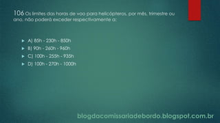 blogdacomissariadebordo.blogspot.com.br
106 Os limites das horas de voo para helicópteros, por mês, trimestre ou
ano, não poderá exceder respectivamente a:
 A) 85h - 230h - 850h
 B) 90h - 260h - 960h
 C) 100h - 255h - 935h
 D) 100h - 270h - 1000h
 
