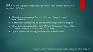 blogdacomissariadebordo.blogspot.com.br
107 A TC e TR só poderão ser empregadas em voos internacionais e nas
seguintes hipóteses:
 A) Mediante programação, para atender atrasos e quando o
ANAC desejar
 B) Mediante autorização do controle de trafego aéreo da região
 C) Mediante programação, para atender atrasos de manutenção
ou meteorológicos e em casos excepcionais
 D) Não podem ser empregadas em voos internacionais
 
