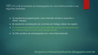 blogdacomissariadebordo.blogspot.com.br
107 A TC e TR só poderão ser empregadas em voos internacionais e nas
seguintes hipóteses:
 A) Mediante programação, para atender atrasos e quando o
ANAC desejar
 B) Mediante autorização do controle de trafego aéreo da região
 C) Mediante programação, para atender atrasos de manutenção
ou meteorológicos e em casos excepcionais
 D) Não podem ser empregadas em voos internacionais
 