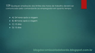 blogdacomissariadebordo.blogspot.com.br
109 Qualquer ampliação dos limites das horas de trabalho deverá ser
comunicada pelo comandante ao empregador em quanto tempo:
 A) 24 horas após a viagem
 B) 48 horas após a viagem
 C) 10 dias
 D) 15 dias
 