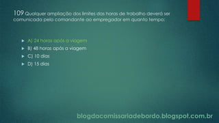 blogdacomissariadebordo.blogspot.com.br
109 Qualquer ampliação dos limites das horas de trabalho deverá ser
comunicada pelo comandante ao empregador em quanto tempo:
 A) 24 horas após a viagem
 B) 48 horas após a viagem
 C) 10 dias
 D) 15 dias
 